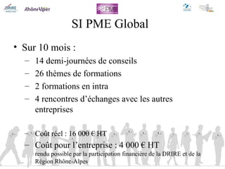 SI PME Global Sur 10 mois : 14 demi-journées de conseils 26 thèmes de formations 2 formations en intra 4 rencontres d’échanges avec les autres entreprises Coût réel : 16 000 € HT Coût pour l’entreprise : 4 000 € HT rendu possible par la participation financière de la DRIRE et de la Région Rhône-Alpes 