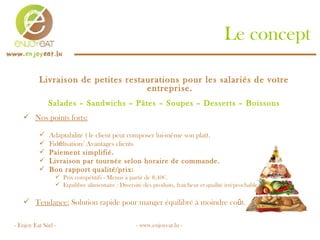 Le concept Livraison de petites restaurations pour les salariés de votre entreprise. Salades – Sandwichs – Pâtes – Soupes – Desserts – Boissons Nos points forts:   Adaptabilité ( le client peut composer lui-m ême son plat). Fid é lisation/ Avantages clients Paiement simplifié. Livraison par tournée selon horaire de commande. Bon rapport qualité/prix: Prix compétitifs - Menus à partir de 8,40€. Equilibre alimentaire : Diversité des produits, fraicheur et qualité irréprochable.  Tendance:  Solution rapide pour manger équilibré à moindre co û t. - Enjoy Eat Sàrl - - www.enjoyeat.lu -  