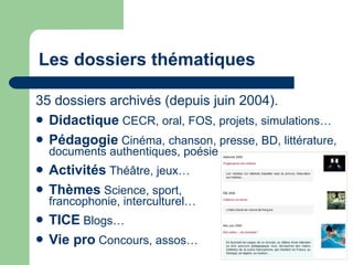 Les dossiers thématiques 35 dossiers archivés (depuis juin 2004). Didactique  CECR, oral, FOS, projets, simulations… Pédagogie  Cinéma, chanson, presse, BD, littérature, documents authentiques, poésie … Activités  Théâtre, jeux… Thèmes  Science, sport, francophonie, interculturel… TICE  Blogs… Vie pro  Concours, assos… 