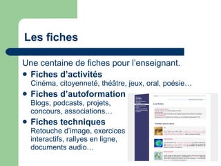 Les fiches Une centaine de fiches pour l’enseignant.  Fiches d’activités   Cinéma, citoyenneté, théâtre, jeux, oral, poésie…  Fiches d’autoformation   Blogs, podcasts, projets, concours, associations… Fiches techniques   Retouche d’image, exercices interactifs, rallyes en ligne,  documents audio… 