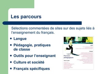 Les parcours Langue   Pédagogie, pratiques  de classe   Outils pour l’enseignant Culture et société   Français spécifiques Sélections commentées de sites sur des sujets liés à l’enseignement du français. 