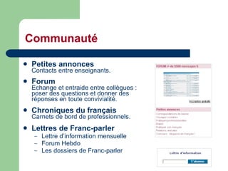 Communauté Petites annonces Contacts entre enseignants.  Forum Echange et entraide entre collègues : poser des questions et donner des  réponses en toute convivialité.  Chroniques du français Carnets de bord de professionnels. Lettres de Franc-parler  Lettre d’information mensuelle Forum Hebdo Les dossiers de Franc-parler 