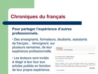 Chroniques du français Pour partager l’expérience d’autres professionnels. Des enseignants, formateurs, étudiants, assistants de français… témoignent, sur  plusieurs semaines, de leur  expérience professionnelle. Les lecteurs sont invités  à réagir à leur tour aux  articles publiés en fonction  de leur propre expérience. 