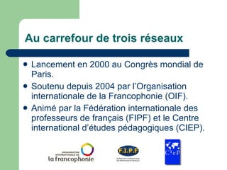 Au carrefour de trois réseaux Lancement en 2000 au Congrès mondial de Paris. Soutenu depuis 2004 par l’Organisation internationale de la Francophonie (OIF). Animé par la Fédération internationale des professeurs de français (FIPF) et le Centre international d’études pédagogiques (CIEP). 