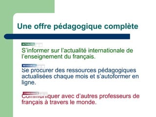 Une offre pédagogique complète S’informer sur l’actualité internationale de l’enseignement du français. Se procurer des ressources pédagogiques actualisées chaque mois et s’autoformer en ligne.  Communiquer avec d’autres professeurs de français à travers le monde. 