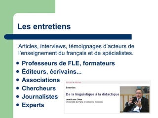 Les entretiens Professeurs de FLE, formateurs Éditeurs, écrivains... Associations Chercheurs Journalistes Experts Articles, interviews, témoignages d’acteurs de l’enseignement du français et de spécialistes. 