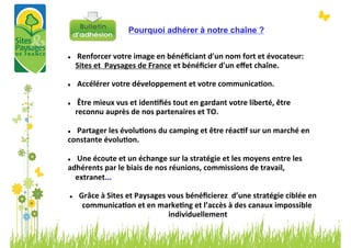 Pourquoi adhérer à notre chaîne ?


l       	
  Renforcer	
  votre	
  image	
  en	
  bénéﬁciant	
  d'un	
  nom	
  fort	
  et	
  évocateur:	
  
         Sites	
  et	
  	
  Paysages	
  de	
  France	
  et	
  bénéﬁcier	
  d'un	
  eﬀet	
  chaîne.	
  
	
  
l       	
  Accélérer	
  votre	
  développement	
  et	
  votre	
  communicaBon.	
  
	
  
l       	
  Être	
  mieux	
  vus	
  et	
  idenBﬁés	
  tout	
  en	
  gardant	
  votre	
  liberté,	
  être	
  
         reconnu	
  auprès	
  de	
  nos	
  partenaires	
  et	
  TO.	
  
	
  
l   	
  Partager	
  les	
  évoluBons	
  du	
  camping	
  et	
  être	
  réacBf	
  sur	
  un	
  marché	
  en	
  
constante	
  évoluBon.	
  
	
  
l  	
  Une	
  écoute	
  et	
  un	
  échange	
  sur	
  la	
  stratégie	
  et	
  les	
  moyens	
  entre	
  les	
  

adhérents	
  par	
  le	
  biais	
  de	
  nos	
  réunions,	
  commissions	
  de	
  travail,	
  
     extranet...	
  

   l    	
  Grâce	
  à	
  Sites	
  et	
  Paysages	
  vous	
  bénéﬁcierez	
  	
  d’une	
  stratégie	
  ciblée	
  en	
  
              communicaBon	
  et	
  en	
  markeBng	
  et	
  l’accès	
  à	
  des	
  canaux	
  impossible	
  
                                                      individuellement  	
  
 