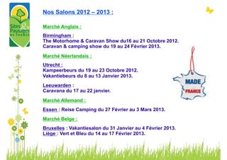 Nos Salons 2012 – 2013 :

Marché Anglais :
Birmingham :
The Motorhome & Caravan Show du16 au 21 Octobre 2012.
Caravan & camping show du 19 au 24 Février 2013.

Marché Néerlandais :
Utrecht :
Kampeerbeurs du 19 au 23 Octobre 2012.
Vakantiebeurs du 8 au 13 Janvier 2013.
Leeuwarden :
Caravana du 17 au 22 janvier.
Marché Allemand :
Essen : Reise Camping du 27 Février au 3 Mars 2013.
Marché Belge :
Bruxelles : Vakantiesalon du 31 Janvier au 4 Février 2013.
Liège : Vert et Bleu du 14 au 17 Février 2013.
 