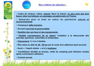 Nos critères de sélection :



√ Cadre de verdure, calme, naturel, fleuri et arboré, au plus près des plus
beaux sites touristiques ou paysages exceptionnels en France.
√ Démarche pour la mise en valeur du patrimoine naturel et
environnemental.
√ Camping à taille humaine.
√ Accueil convivial et personnalisé.
√ Qualités des services et des équipements.
√ Parfaite connaissance de sa région: incitation à la découverte des
activités sportives, culturelles et artisanales.
√ Classement: 3, 4 ou 5 étoiles.
√ Être situé au delà de 30 - 50 km par la route d'un adhérent (sauf accord).
√ Avoir « l'esprit chaîne » et s'y impliquer.
√ Candidature étudiée au bureau, visite du camping puis décision rendue
après commission adhésion.
√ Contrat annuel.
	
  
	
  
 