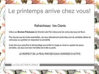 Le printemps arrive chez vous!
LA COLLECTION FLORALE
Rafraichissez Vos Clients
Grâce aux Brumes Précieuses de Oriental Labs Paris découvrez les vertus des eaux de fleurs.
Plus douces que les huiles essentielles, ces eaux délicatement parfumées sont de véritables alliées de
votre peau au quotidien en respectant sa sensibilité.
Aussi bien pour peaufiner le démaquillage que tonifier le visage au réveil ou apaiser les peaux
sensibles, ces eaux sont des merveilles de la tête aux pieds.
LE RESPECT DE LA PEAU PAR DES EAUX GORGEES D ACTIFS.
 