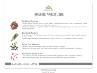 LA COLLECTION FLORALE
ORIENTAL LABS PARIS
www.oriental-labs.com
Eau Florale Signature
Les eaux de fleurs reconnues pour leurs vertus, apaisent et rafraîchissent les peaux même les plus sensibles grâce à
l’équilibre subtile entre la fleur d’oranger, le jasmin et le géranium.
Cette brume, gorgée d’une fragrance élégante et raffinée, laisse votre corps ainsi que le visage doux, hydraté et
délicatement parfumé.
Eau Florale Tonifiante
Grâce à l’équilibre entre l’hydrolat de romarin et l’hydrolat de géranium, cette eau florale apaise et purifie les peaux
normales et mixtes.
Véritable cocktail aromatique, cette brume hydrate la peau, la rafraichit et est un véritable soin drainant et tonifiant.
Eau de Fleur d’Oranger
Très douce, l'eau de fleur d'oranger réveille votre peau par son action vitalisante.
Véritable secret de beauté pour la peau et les cheveux, cette brume à aussi des vertus apaisantes et délassantes.
Eau Florale De Rose De Mai
L’ eau précieuse de rose de mai est reconnue pour son parfum élégant et ses vertus régénérantes et anti-âge.
Rafraichissante et adoucissante cette brume calme les irritations allergiques des peaux sensibles.
BRUMES PRÉCIEUSES
 