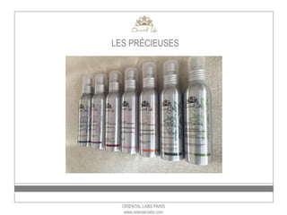 ORIENTAL LABS PARIS
www.oriental-labs.com
LES PRÉCIEUSES
Vendu par 12 –
Prix achat par unité HT – prix de
vente TTC:
les huiles: 7€ HT - 14€ TTC
les brumes: 6€ HT – 12€ TTC
Les laits: 8 € HT – 16€ TTC
 