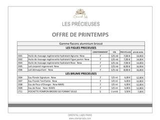 ORIENTAL LABS PARIS
www.oriental-labs.com
LES PRÉCIEUSES
OFFRE DE PRINTEMPS*
PACK DECOUVERTE HUILES QUANTITE PRIX
1501 Huile de massage regénerante hydratant Agrume New 6
1502 Huile de massage regénerante hydratant Figue jasmin New 3
1503 Huile de massage regénerante hydratant Rose New 3
PACK DECOUVERTE BRUMES QUANTITE PRIX
1504 Eau florale Signature New 6
1507 Eau Florale Tonifiante New 6
PACK DECOUVERTE BRUMES QUANTITE PRIX
1504 Eau de fleur d'Oranger New MARS 6
1507 Eau de Rose New MARS 6
PACK DECOUVERTE LAIT QUANTITE PRIX
1505 Lait corporel regenerant New 6
1506 Lait démaquillant New 6
72,00 €
72,00 €
96,00 €
84,00 €
*pack de 12 – offre valable sous réserve de disponibilité
 