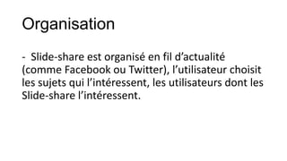Organisation
- Slide-share est organisé en fil d’actualité
(comme Facebook ou Twitter), l’utilisateur choisit
les sujets qui l’intéressent, les utilisateurs dont les
Slide-share l’intéressent.

 