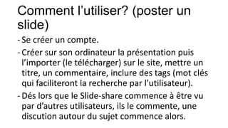Comment l’utiliser? (poster un
slide)
- Se créer un compte.
- Créer sur son ordinateur la présentation puis
l’importer (le télécharger) sur le site, mettre un
titre, un commentaire, inclure des tags (mot clés
qui faciliteront la recherche par l’utilisateur).
- Dés lors que le Slide-share commence à être vu
par d’autres utilisateurs, ils le commente, une
discution autour du sujet commence alors.

 