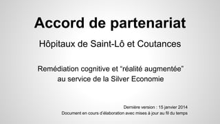 Accord de partenariat
Hôpitaux de Saint-Lô et Coutances
Remédiation cognitive et “réalité augmentée”
au service de la Silver Economie
Dernière version : 15 janvier 2014
Document en cours d’élaboration avec mises à jour au fil du temps
 