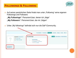 FOLLOWINGS & FOLLOWERS

   Auf seiner persönlichen Seite findet man unter „Following“ seine eigenen
    Followings und Followers
    „My Followings“: Personen/User, denen ich „folge“
    „My Followers“: Personen/User, die mir „folgen“

   Unter „My followings“ befindet sich nun die DaF-Community.
 