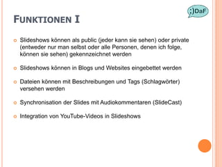 FUNKTIONEN I
   Slideshows können als public (jeder kann sie sehen) oder private
    (entweder nur man selbst oder alle Personen, denen ich folge,
    können sie sehen) gekennzeichnet werden

   Slideshows können in Blogs und Websites eingebettet werden

   Dateien können mit Beschreibungen und Tags (Schlagwörter)
    versehen werden

   Synchronisation der Slides mit Audiokommentaren (SlideCast)

   Integration von YouTube-Videos in Slideshows
 