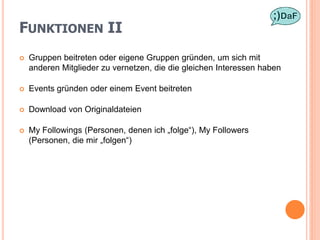 FUNKTIONEN II
   Gruppen beitreten oder eigene Gruppen gründen, um sich mit
    anderen Mitglieder zu vernetzen, die die gleichen Interessen haben

   Events gründen oder einem Event beitreten

   Download von Originaldateien

   My Followings (Personen, denen ich „folge“), My Followers
    (Personen, die mir „folgen“)
 