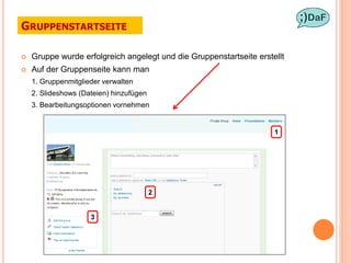 GRUPPENSTARTSEITE

   Gruppe wurde erfolgreich angelegt und die Gruppenstartseite erstellt
   Auf der Gruppenseite kann man
    1. Gruppenmitglieder verwalten
    2. Slideshows (Dateien) hinzufügen
    3. Bearbeitungsoptionen vornehmen


                                                                     1




                                         2


                     3
 