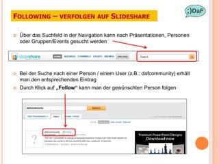 FOLLOWING – VERFOLGEN AUF SLIDESHARE

   Über das Suchfeld in der Navigation kann nach Präsentationen, Personen
    oder Gruppen/Events gesucht werden




   Bei der Suche nach einer Person / einem User (z.B.: dafcommunity) erhält
    man den entsprechenden Eintrag
   Durch Klick auf „Follow“ kann man der gewünschten Person folgen
 