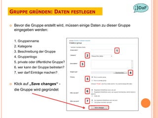GRUPPE GRÜNDEN: DATEN FESTLEGEN

   Bevor die Gruppe erstellt wird, müssen einige Daten zu dieser Gruppe
    eingegeben werden:

    1. Gruppenname
    2. Kategorie
    3. Beschreibung der Gruppe                                 1

    4. Gruppenlogo                             2

    5. private oder öffentliche Gruppe?
                                           3
    6. wer kann der Gruppe beitreten?
    7. wer darf Einträge machen?                                       4

                                               5
   Klick auf „Save changes“ -
    die Gruppe wird gegründet                  6


                                               7
 