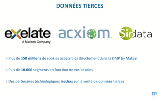 DONNÉES TIERCES
› Plus de 150 millions de cookies accessibles directement dans la DMP by Makazi
› Plus de 10.000 segments en fonction de vos besoins
› Des partenaires technologiques leaders sur la vente de données tierces
 