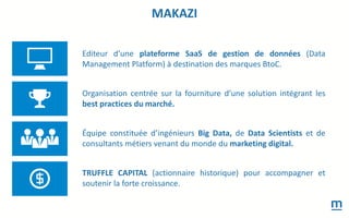 Editeur d’une plateforme SaaS de gestion de données (Data
Management Platform) à destination des marques BtoC.
Organisation centrée sur la fourniture d’une solution intégrant les
best practices du marché.
Équipe constituée d’ingénieurs Big Data, de Data Scientists et de
consultants métiers venant du monde du marketing digital.
TRUFFLE CAPITAL (actionnaire historique) pour accompagner et
soutenir la forte croissance.
MAKAZI
 
