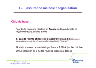 I – L’assurance maladie : organisation

CMU de base
Pour toute personne résidant en France de façon durable et
régulière depuis plus de 3 mois
Si pas de régime obligatoire d’Assurance Maladie (personnes
sans ressources, rentiers, transfrontaliers travaillant à l’étranger)

Gratuite si revenu annuel du foyer fiscal < 9 029 € (au 1er octobre
2010) cotisation de 8 % des revenus fiscaux au-dessus

Drsm Alsace-Moselle
Dr Magali Bloch – Février 2014

Service Médical Alsace-Moselle

Janvier 2013

10

 