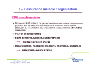 I – L’assurance maladie : organisation
CMU complémentaire
Concerne 3,89 millions de personnes (assurance maladie complémentaire
pour ceux dont les ressources sont inférieures à un revenu annuel plafond
(8 592,96 € au 1er juillet 2013 pour une personne seule), personnes à très faibles
ressources),

Pour un an renouvelable
Soins dentaires, lunettes, audioprothèses
meilleure prise en charge
Hospitalisation, honoraires médecins, pharmacie, laboratoire
aucun frais, aucune avance

Drsm Alsace-Moselle
Dr Magali Bloch – Février 2014

Service Médical Alsace-Moselle

Janvier 2013

11

 