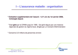 I – L’assurance maladie : organisation
= régime OBLIGATOIRE COMPLEMENTAIRE du régime général (RG) en
Alsace-Moselle
* Cotisation supplémentaire de l’assuré : 1,6 % à/c du 1er janvier 2008,
inchangée depuis
* Etait géré par la CRAM jusqu’en 1995. Est géré depuis par une instance
régionale de gestion du régime local, dirigée par un Conseil d’Administration

* Concerne 2,5 millions de personnes environ

Drsm Alsace-Moselle
Dr Magali Bloch – Février 2014

Service Médical Alsace-Moselle

Janvier 2013

13

 