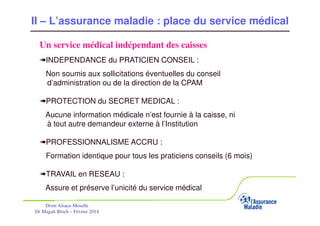 II – L’assurance maladie : place du service médical
Un service médical indépendant des caisses
«INDEPENDANCE du PRATICIEN CONSEIL :
Non soumis aux sollicitations éventuelles du conseil
d’administration ou de la direction de la CPAM
«PROTECTION du SECRET MEDICAL :
Aucune information médicale n’est fournie à la caisse, ni
à tout autre demandeur externe à l’Institution
«PROFESSIONNALISME ACCRU :
Formation identique pour tous les praticiens conseils (6 mois)
«TRAVAIL en RESEAU :
Assure et préserve l’unicité du service médical
Drsm Alsace-Moselle
Dr Magali Bloch – Février 2014

Service Médical Alsace-Moselle

Janvier 2013

17

 