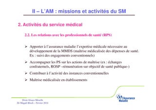 II – L’AM : missions et activités du SM
2. Activités du service médical
2.2. Les relations avec les professionnels de santé (RPS)
Apporter à l’assurance maladie l’expertise médicale nécessaire au
développement de la MMDS (maîtrise médicalisée des dépenses de santé.
Ex : suivi des engagements conventionnels)
Accompagner les PS sur les actions de maîtrise (ex : échanges
confraternels, ROSP –rémunération sur objectif de santé publique-)
Contribuer à l’activité des instances conventionnelles
Maîtrise médicalisée en établissements

Drsm Alsace-Moselle
Dr Magali Bloch – Février 2014

Service Médical Alsace-Moselle

Janvier 2013

28

 