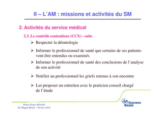 II – L’AM : missions et activités du SM
2. Activités du service médical
2.3. Le contrôle contentieux (CCX) - suite

Respecter la déontologie
Informer le professionnel de santé que certains de ses patients
vont être entendus ou examinés
Informer le professionnel de santé des conclusions de l’analyse
de son activité
Notifier au professionnel les griefs retenus à son encontre
Lui proposer un entretien avec le praticien conseil chargé
de l’étude
Drsm Alsace-Moselle
Dr Magali Bloch – Février 2014

Service Médical Alsace-Moselle

Janvier 2013

30

 
