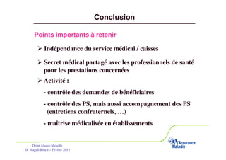 Conclusion
Points importants à retenir
Indépendance du service médical / caisses
Secret médical partagé avec les professionnels de santé
pour les prestations concernées
Activité :
- contrôle des demandes de bénéficiaires
- contrôle des PS, mais aussi accompagnement des PS
(entretiens confraternels, …)
- maîtrise médicalisée en établissements

Drsm Alsace-Moselle
Dr Magali Bloch – Février 2014

Service Médical Alsace-Moselle

Janvier 2013

31

 