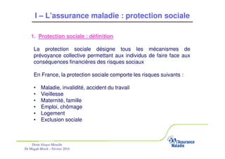 I – L’assurance maladie : protection sociale
1. Protection sociale : définition
La protection sociale désigne tous les mécanismes de
prévoyance collective permettant aux individus de faire face aux
conséquences financières des risques sociaux
En France, la protection sociale comporte les risques suivants :
•
•
•
•
•
•

Maladie, invalidité, accident du travail
Vieillesse
Maternité, famille
Emploi, chômage
Logement
Exclusion sociale

Drsm Alsace-Moselle
Dr Magali Bloch – Février 2014

Service Médical Alsace-Moselle

Janvier 2013

5

 