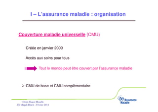 I – L’assurance maladie : organisation

Couverture maladie universelle (CMU)
Créée en janvier 2000
Accès aux soins pour tous
Tout le monde peut être couvert par l’assurance maladie

CMU de base et CMU complémentaire

Drsm Alsace-Moselle
Dr Magali Bloch – Février 2014

Service Médical Alsace-Moselle

Janvier 2013

9

 