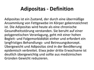 Adipositas - Definition	Adipositas ist ein Zustand, der durch eine übermäßige Ansammlung von Fettgewebe im Körper gekennzeichnet ist. Die Adipositas wird heute als eine chronische Gesundheitsstörung verstanden. Sie beruht auf einer polygenetischen Veranlagung, geht mit einer hohen Begleit- und Folgemorbididtät einher und erfordert ein langfristiges Behandlungs- und Betreuungskonzept. Übergewicht und Adipositas sind in der Bevölkerung epidemisch verbreitet. Etwa jeder dritte Erwachsene ist deutlich übergewichtig und sollte aus medizinischen Gründen Gewicht reduzieren.