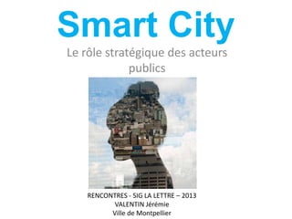 Smart City
Le rôle stratégique des acteurs
publics
RENCONTRES - SIG LA LETTRE – 2013
VALENTIN Jérémie
Ville de Montpellier
 