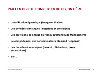 © Romande Energiewww.romande-energie.ch
PAR LES OBJETS CONNECTÉS DU SG, ON GÈRE
16
• La tarification dynamique (énergie et timbre)
• Les données climatiques (historique et prévisions)
• Les prévisions de charge du réseau (Demand Side Management)
• Le comportement des consommateurs (Demand Response)
• Les données économiques (marché, rétributions, taxes,
subventions)
• Etc…
 