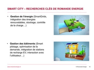 © Romande Energiewww.romande-energie.ch
SMART CITY – RECHERCHES CLÉS DE ROMANDE ENERGIE
18
• Gestion de l’énergie (SmartGrids,
intégration des énergies
renouvelables, stockage, contrôle
de la charge…)
• Gestion des bâtiments (Smart
pilotage, optimisation de la
demande, intégration de stations
de recharge EV, interaction avec
l’utilisateur…)
 