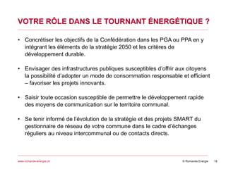 © Romande Energiewww.romande-energie.ch
VOTRE RÔLE DANS LE TOURNANT ÉNERGÉTIQUE ?
19
• Concrétiser les objectifs de la Confédération dans les PGA ou PPA en y
intégrant les éléments de la stratégie 2050 et les critères de
développement durable.
• Envisager des infrastructures publiques susceptibles d’offrir aux citoyens
la possibilité d’adopter un mode de consommation responsable et efficient
– favoriser les projets innovants.
• Saisir toute occasion susceptible de permettre le développement rapide
des moyens de communication sur le territoire communal.
• Se tenir informé de l’évolution de la stratégie et des projets SMART du
gestionnaire de réseau de votre commune dans le cadre d’échanges
réguliers au niveau intercommunal ou de contacts directs.
 