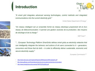 Introduction

"A smart grid integrates advanced sensing technologies, control methods and integrated
communications into the current electricity grid."
                                                                                          United States Department of Energy*



"Un réseau intelligent est un ensemble formé du réseau électrique proprement dit et d'un
réseau de télécommunication. Il permet une gestion avancée de la production, des moyens
de stockage et de la charge."
                                                                                                                GDF Suez**



"… European Technology Platform SmarGrids defines smart grids as electricity networks that
can intelligently integrate the behavior and actions of all users connected to it – generators,
consumers and those that do both – in order to efficiently deliver sustainable, economic and
secure electricity supply."
                                                                                                     European Commission***


•   http://www.ieee-pes.org/images/pdf/appeec2009/appeec2009-aiigdgdm.pdf
** http://www.gdfsuez.com/fr/activites/recherche-et-innovation/recherche-et-innovation/
*** http://www.smartgrids.eu/documents/TRIPTICO%20SG.pdf



                                                               4
 