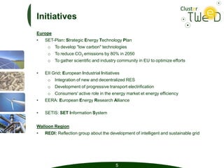 Initiatives
Europe
•   SET-Plan: Strategic Energy Technology Plan
     o   To develop "low carbon" technologies
     o   To reduce CO2 emissions by 80% in 2050
     o   To gather scientific and industry community in EU to optimize efforts

•   EII Grid: European Industrial Initiatives
     o   Integration of new and decentralized RES
     o   Development of progressive transport electrification
     o   Consumers' active role in the energy market et energy efficiency
•   EERA: European Energy Research Alliance

•   SETIS: SET Information System


Walloon Region
•   REDI: Reflection group about the development of intelligent and sustainable grid




                                          5
 