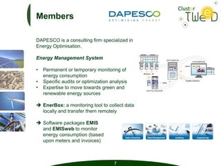 Members

DAPESCO is a consulting firm specialized in
Energy Optimisation.

Energy Management System

•   Permanent or temporary monitoring of
    energy consumption
•   Specific audits or optimization analysis
•   Expertise to move towards green and
    renewable energy sources

 EnerBox: a monitoring tool to collect data
  locally and transfer them remotely

 Software packages EMIS
  and EMISweb to monitor
  energy consumption (based
  upon meters and invoices)



                                     7
 