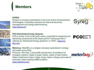 Members

SYREG
Syreg is a company specialized in the most recent microprocessor
technologies. It develops solutions for heat and electricity
management and energy telemonitoring.
www.syreg.com


PCO Distributed Energy Systems
PCO is active in the smart grids arena; committed to designing and
delivering components of the smart grid ICT landscape that is
referred as "Distributed Energy Systems" or "DES". www.pco-
des.com

Meterbuy MeterBuy is a belgian company specialized in energy
and water accounting.
Products / Services: Load profile assessment, Surveillance of
energetic systems, Sales of water meters, Sales of heat meters,
Sales of electrical meters, Sales of gas meters, Design and sales of
automatic meter reading (AMR) systems
www.meterbuy.com


                                         8
 