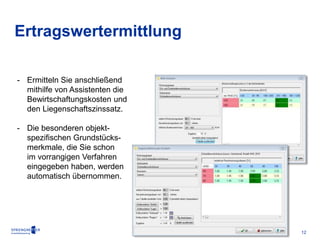 12 
Ertragswertermittlung 
- Ermitteln Sie anschließend 
mithilfe von Assistenten die 
Bewirtschaftungskosten und 
den Liegenschaftszinssatz. 
- Die besonderen objekt-spezifischen 
Grundstücks-merkmale, 
die Sie schon 
im vorrangigen Verfahren 
eingegeben haben, werden 
automatisch übernommen. 
 
