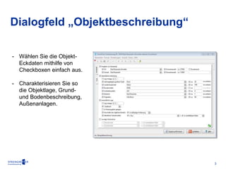 3 
Dialogfeld „Objektbeschreibung“ 
- Wählen Sie die Objekt- 
Eckdaten mithilfe von 
Checkboxen einfach aus. 
- Charakterisieren Sie so 
die Objektlage, Grund-und 
Bodenbeschreibung, 
Außenanlagen. 
 