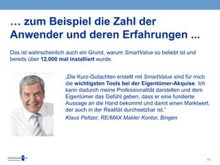 11
Das ist wahrscheinlich auch ein Grund, warum SmartValue so beliebt ist und
bereits über 12.000 mal installiert wurde.
… zum Beispiel die Zahl der
Anwender und deren Erfahrungen ...
„Die Kurz-Gutachten erstellt mit SmartValue sind für mich
die wichtigsten Tools bei der Eigentümer-Akquise. Ich
kann dadurch meine Professionalität darstellen und dem
Eigentümer das Gefühl geben, dass er eine fundierte
Aussage an die Hand bekommt und damit einen Marktwert,
der auch in der Realität durchsetzbar ist.“
Klaus Peltzer, RE/MAX Makler Kontor, Bingen
 
