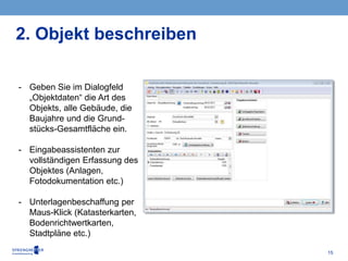 15
2. Objekt beschreiben
- Geben Sie im Dialogfeld
„Objektdaten“ die Art des
Objekts, alle Gebäude, die
Baujahre und die Grund-
stücks-Gesamtfläche ein.
- Eingabeassistenten zur
vollständigen Erfassung des
Objektes (Anlagen,
Fotodokumentation etc.)
- Unterlagenbeschaffung per
Maus-Klick (Katasterkarten,
Bodenrichtwertkarten,
Stadtpläne etc.)
 